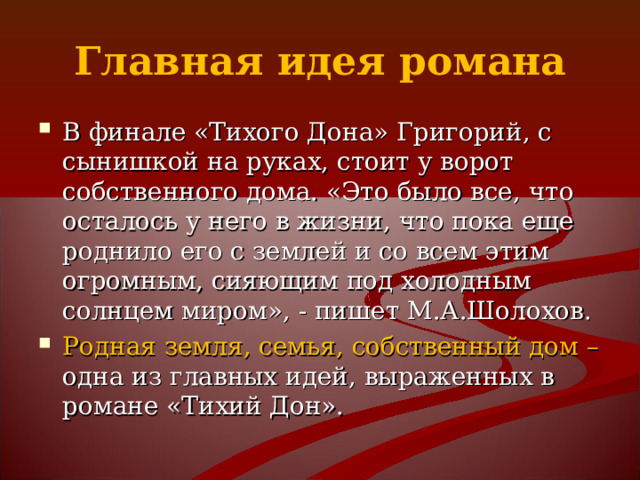 Главная идея романа В финале «Тихого Дона» Григорий, с сынишкой на руках, стоит у ворот собственного дома. «Это было все, что осталось у него в жизни, что пока еще роднило его с землей и со всем этим огромным, сияющим под холодным солнцем миром», - пишет М.А.Шолохов. Родная земля, семья, собственный дом – одна из главных идей, выраженных в романе «Тихий Дон». 