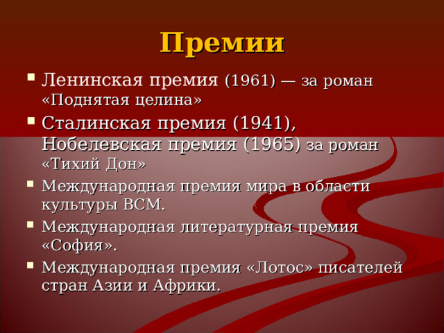Премии Ленинская премия (1961) — за роман «Поднятая целина» Сталинская премия (1941), Нобелевская премия (1965)  за роман «Тихий Дон» Международная премия мира в области культуры ВСМ. Международная литературная премия «София». Международная премия «Лотос» писателей стран Азии и Африки.   