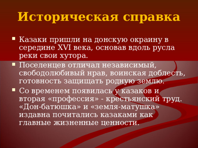 Историческая справка Казаки пришли на донскую окраину в середине XVI века, основав вдоль русла реки свои хутора. Поселенцев отличал независимый, свободолюбивый нрав, воинская доблесть, готовность защищать родную землю. Со временем появилась у казаков и вторая «профессия» - крестьянский труд. «Дон-батюшка» и «земля-матушка» издавна почитались казаками как главные жизненные ценности. 