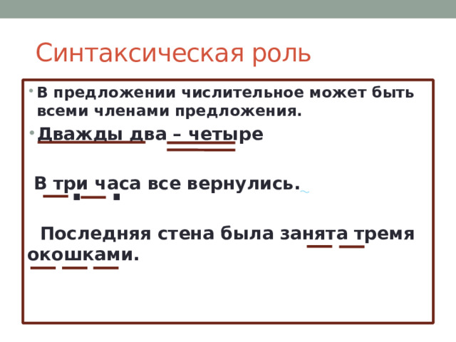  Синтаксическая роль В предложении числительное может быть всеми членами предложения. Дважды два – четыре   В три часа все вернулись.    Последняя стена была занята тремя окошками.  . . 