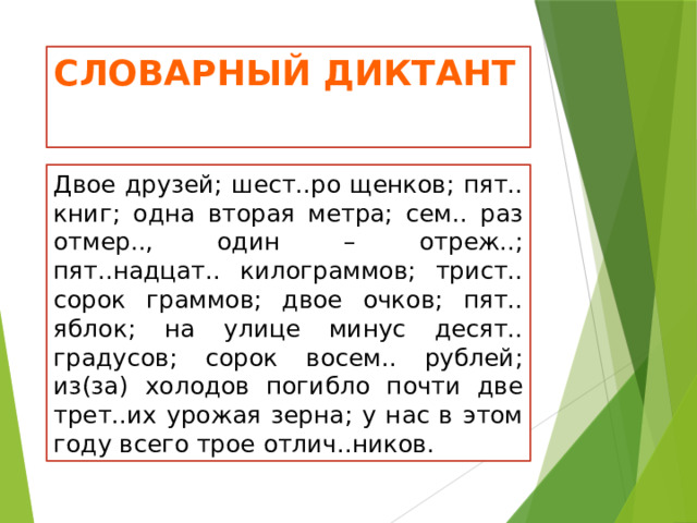 Словарный диктант Двое друзей; шест..ро щенков; пят.. книг; одна вторая метра; сем.. раз отмер.., один – отреж..; пят..надцат.. килограммов; трист.. сорок граммов; двое очков; пят.. яблок; на улице минус десят.. градусов; сорок восем.. рублей; из(за) холодов погибло почти две трет..их урожая зерна; у нас в этом году всего трое отлич..ников. 