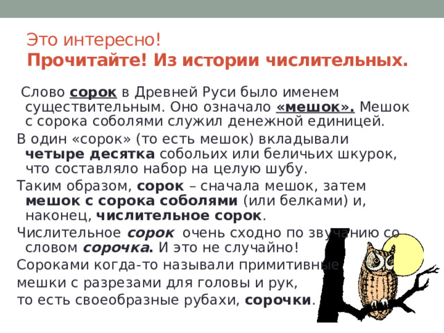 Это интересно!  Прочитайте! Из истории числительных.  Слово сорок в Древней Руси было именем существительным. Оно означало «мешок». Мешок с сорока соболями служил денежной единицей. В один «сорок» (то есть мешок) вкладывали четыре десятка собольих или беличьих шкурок, что составляло набор на целую шубу. Таким образом, сорок – сначала мешок, затем мешок с сорока соболями (или белками) и, наконец, числительное сорок . Числительное сорок  очень сходно по звучанию со словом сорочка . И это не случайно! Сороками когда-то называли примитивные мешки с разрезами для головы и рук, то есть своеобразные рубахи, сорочки . 