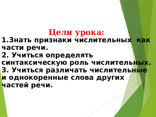 Цели урока: 1.Знать признаки числительных как части речи. 2. Учиться определять синтаксическую роль числительных. 3. Учиться различать числительные и однокоренные слова других частей речи.   