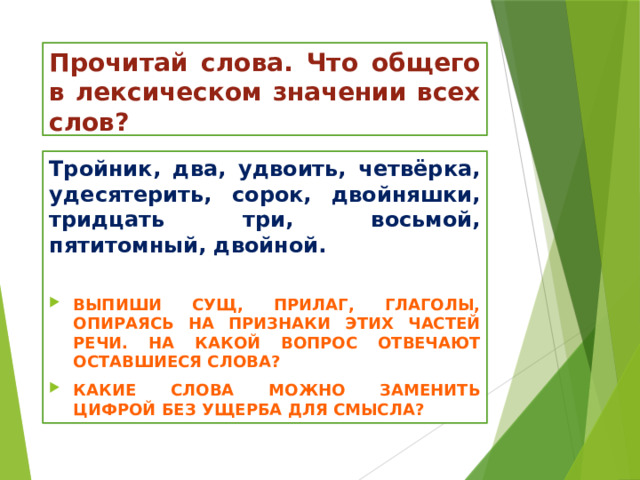 Прочитай слова. Что общего в лексическом значении всех слов? Тройник, два, удвоить, четвёрка, удесятерить, сорок, двойняшки, тридцать три, восьмой, пятитомный, двойной.  Выпиши сущ, прилаг, глаголы, опираясь на признаки этих частей речи. На какой вопрос отвечают оставшиеся слова? Какие слова можно заменить цифрой без ущерба для смысла? 