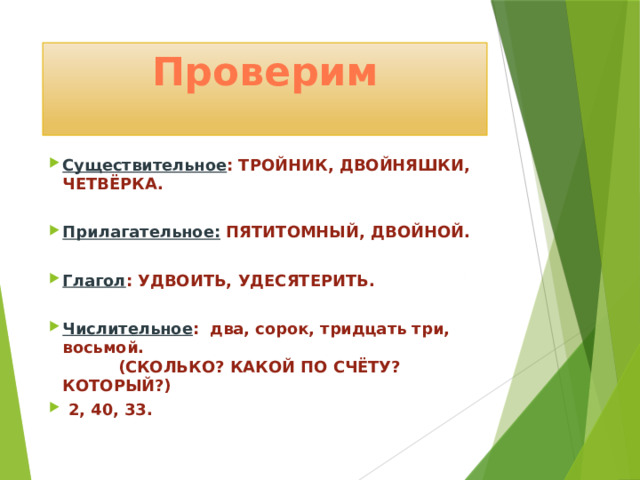 Проверим Существительное : ТРОЙНИК, ДВОЙНЯШКИ, ЧЕТВЁРКА.  Прилагательное: ПЯТИТОМНЫЙ, ДВОЙНОЙ.  Глагол : УДВОИТЬ, УДЕСЯТЕРИТЬ.  Числительное : два, сорок, тридцать три, восьмой. (СКОЛЬКО? КАКОЙ ПО СЧЁТУ? КОТОРЫЙ?)  2, 40, 33. 