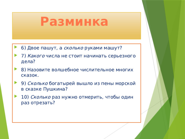 Разминка 6) Двое пашут, а сколько руками машут? 7) Какого числа не стоит начинать серьезного дела? 8) Назовите волшебное числительное многих сказок. 9) Сколько богатырей вышло из пены морской в сказке Пушкина? 10) Сколько раз нужно отмерить, чтобы один раз отрезать? 