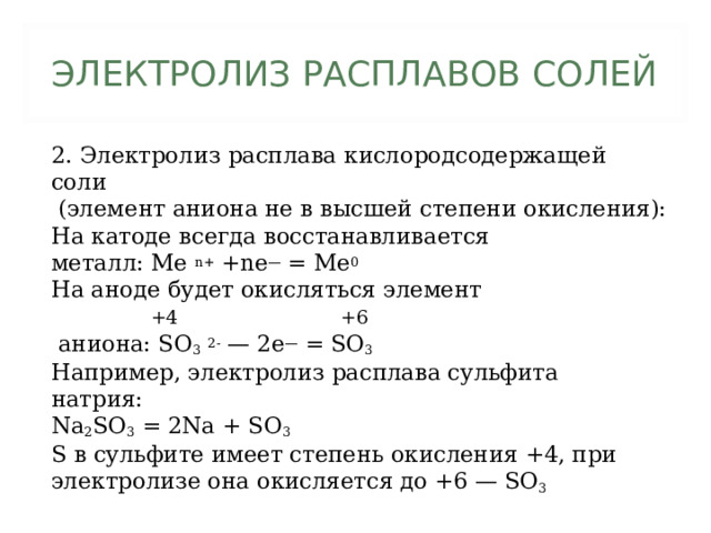 ЭЛЕКТРОЛИЗ РАСПЛАВОВ СОЛЕЙ 2. Электролиз расплава кислородсодержащей соли  (элемент аниона не в высшей степени окисления): На катоде всегда восстанавливается металл: Me n+ +ne — = Me 0 На аноде будет окисляться элемент  +4 +6  аниона: SO 3  2- — 2e — = SO 3 Например, электролиз расплава сульфита натрия: Na 2 SO 3 = 2Na + SO 3 S в сульфите имеет степень окисления +4, при электролизе она окисляется до +6 — SO 3 