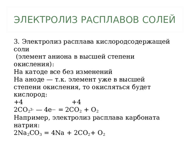 ЭЛЕКТРОЛИЗ РАСПЛАВОВ СОЛЕЙ 3. Электролиз расплава кислородсодержащей соли  (элемент аниона в высшей степени окисления): На катоде все без изменений На аноде — т.к. элемент уже в высшей степени окисления, то окисляться будет кислород: +4 +4 2CO 2 3- — 4e — = 2CO 2 + O 2 Например, электролиз расплава карбоната натрия: 2Na 2 CO 3 = 4Na + 2CO 2 + O 2 