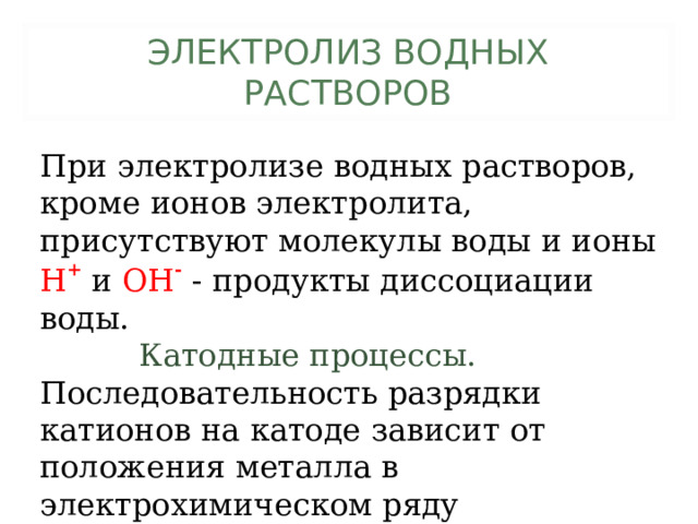 ЭЛЕКТРОЛИЗ ВОДНЫХ РАСТВОРОВ При электролизе водных растворов, кроме ионов электролита, присутствуют молекулы воды и ионы Н +  и ОН -  - продукты диссоциации воды.           Катодные процессы. Последовательность разрядки катионов на катоде зависит от положения металла в электрохимическом ряду напряжений. 