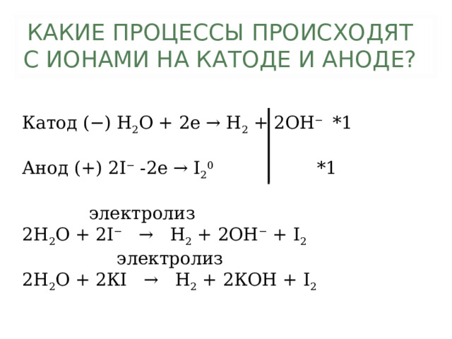 КАКИЕ ПРОЦЕССЫ ПРОИСХОДЯТ С ИОНАМИ НА КАТОДЕ И АНОДЕ?   Катод (−) Н 2 О + 2е → Н 2 + 2ОН − *1 Анод (+) 2 I − -2 e → I 2 0 *1  электролиз 2Н 2 О + 2 I − → Н 2 + 2ОН − + I 2  электролиз 2Н 2 О + 2К I → Н 2 + 2КОН + I 2 