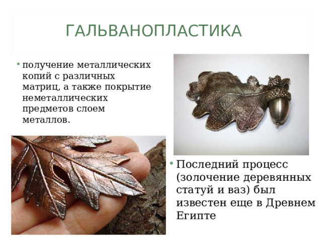 ГАЛЬВАНОПЛАСТИКА получение металлических копий с различных матриц, а также покрытие неметаллических предметов слоем металлов. Последний процесс (золочение деревянных статуй и ваз) был известен еще в Древнем Египте  