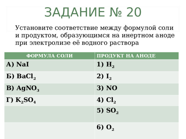 ЗАДАНИЕ № 20 Установите соответствие между формулой соли и продуктом, образующимся на инертном аноде при электролизе её водного раствора ФОРМУЛА СОЛИ ПРОДУКТ НА АНОДЕ А) NaI 1) H 2 Б) BaCl 2 2) I 2 В) AgNO 3 3) NO Г) K 2 SO 4 4) Cl 2   5) SO 2   6) O 2 