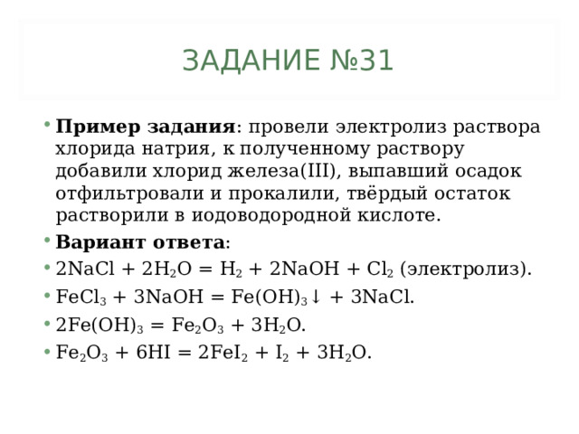 ЗАДАНИЕ №31 Пример задания : провели электролиз раствора хлорида натрия, к полученному раствору добавили хлорид железа( III), выпавший осадок отфильтровали и прокалили, твёрдый остаток растворили в иодоводородной кислоте.  Вариант ответа : 2 NaCl + 2H 2 O = Н 2 + 2 Na ОН + Cl 2 ( электролиз). FeCl 3 + 3NaOH = Fe(OH) 3 ↓ + 3NaCl. 2Fe(OH) 3 = Fe 2 O 3 + 3H 2 O. Fe 2 O 3 + 6HI = 2FeI 2 + I 2 + 3H 2 O.  