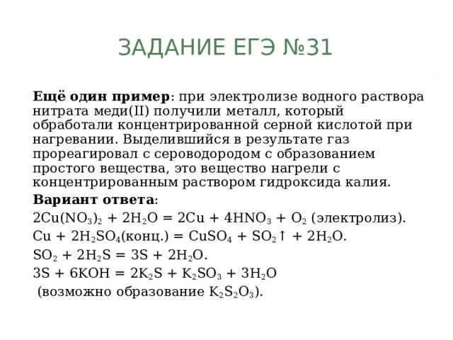 ЗАДАНИЕ ЕГЭ №31 Ещё один пример : при электролизе водного раствора нитрата меди(II) получили металл, который обработали концентрированной серной кислотой при нагревании. Выделившийся в результате газ прореагировал с сероводородом с образованием простого вещества, это вещество нагрели с концентрированным раствором гидроксида калия.  Вариант ответа : 2Cu(NO 3 ) 2 + 2H 2 O = 2Cu + 4HNO 3 + O 2 (электролиз). Cu + 2H 2 SO 4 (конц.) = CuSO 4 + SO 2 ↑ + 2H 2 O. SO 2 + 2H 2 S = 3S + 2H 2 O. 3S + 6KOH = 2K 2 S + K 2 SO 3 + 3H 2 O  (возможно образование K 2 S 2 O 3 ). 