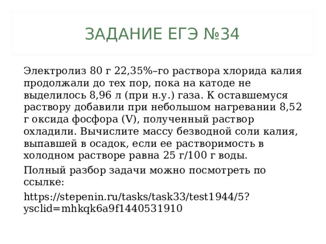 ЗАДАНИЕ ЕГЭ №34 Электролиз 80 г 22,35%–го раствора хлорида калия продолжали до тех пор, пока на катоде не выделилось 8,96 л (при н.у.) газа. К оставшемуся раствору добавили при небольшом нагревании 8,52 г оксида фосфора (V), полученный раствор охладили. Вычислите массу безводной соли калия, выпавшей в осадок, если ее растворимость в холодном растворе равна 25 г/100 г воды. Полный разбор задачи можно посмотреть по ссылке: https://stepenin.ru/tasks/task33/test1944/5?ysclid=mhkqk6a9f1440531910 