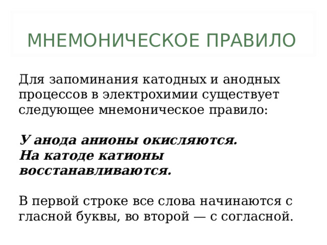 МНЕМОНИЧЕСКОЕ ПРАВИЛО Для запоминания катодных и анодных процессов в электрохимии существует следующее мнемоническое правило: У анода анионы окисляются. На катоде катионы восстанавливаются.  В первой строке все слова начинаются с гласной буквы, во второй — с согласной. 