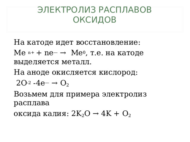 ЭЛЕКТРОЛИЗ РАСПЛАВОВ  ОКСИДОВ   На катоде идет восстановление: Me n+ + ne — →  Me 0 , т.е. на катоде выделяется металл. На аноде окисляется кислород:  2O -2 -4e — → O 2 Возьмем для примера электролиз расплава оксида калия: 2K 2 O →  4K + O 2 