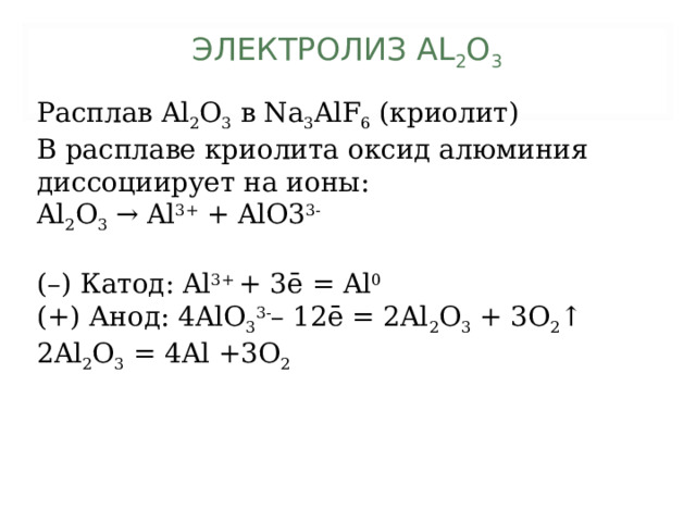 ЭЛЕКТРОЛИЗ AL 2 O 3   Расплав Al 2 O 3 в Na 3 AlF 6 (криолит) В расплаве криолита оксид алюминия диссоциирует на ионы: Al 2 O 3 → Al 3+ + AlO3 3- (–) Катод: Al 3+ + 3ē = Al 0 (+) Анод: 4 AlO 3 3- – 12ē = 2Al 2 O 3 + 3O 2 ↑ 2Al 2 O 3 = 4Al +3O 2 