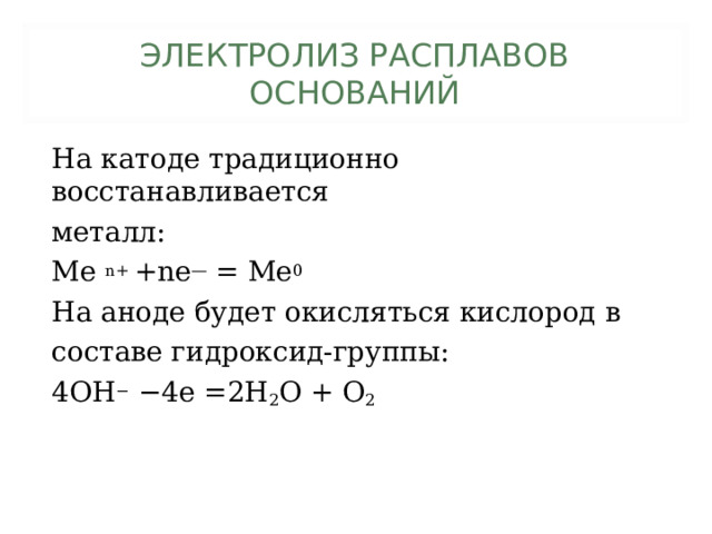 ЭЛЕКТРОЛИЗ РАСПЛАВОВ  ОСНОВАНИЙ На катоде традиционно восстанавливается металл: Me n+ +ne — = Me 0 На аноде будет окисляться кислород в составе гидроксид-группы: 4OH − −4e =2H 2 O + O 2 