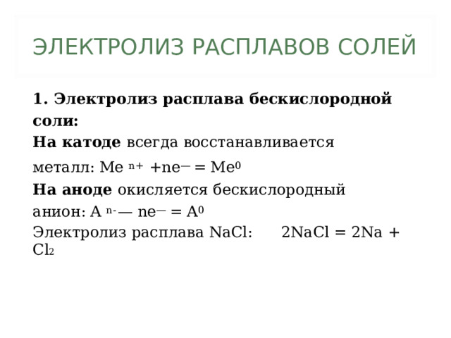 ЭЛЕКТРОЛИЗ РАСПЛАВОВ СОЛЕЙ 1. Электролиз расплава бескислородной соли: На катоде всегда восстанавливается металл: Me n+  +ne —  = Me 0 На аноде окисляется бескислородный анион: A n-  — ne — = A 0 Электролиз расплава NaCl: 2NaCl = 2Na + Cl 2 