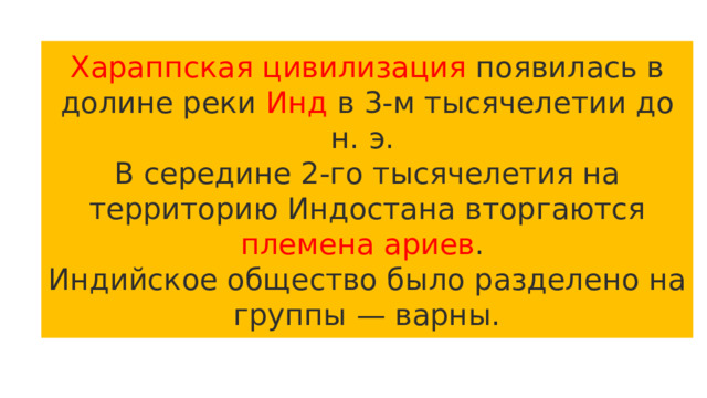 Хараппская цивилизация появилась в долине реки Инд в 3-м тысячелетии до н. э. В середине 2-го тысячелетия на территорию Индостана вторгаются племена  ариев . Индийское общество было разделено на группы — варны. 