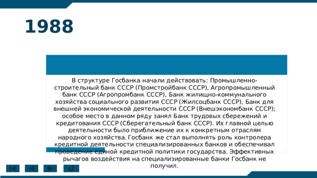 1988 В структуре Госбанка начали действовать: Промышленно-строительный банк СССР (Промстройбанк СССР), Агропромышленный банк СССР (Агропромбанк СССР), Банк жилищно-коммунального хозяйства социального развития СССР (Жилсоцбанк СССР), Банк для внешней экономической деятельности СССР (Внешэкономбанк СССР); особое место в данном ряду занял Банк трудовых сбережений и кредитования СССР (Сберегательный банк СССР). Их главной целью деятельности было приближение их к конкретным отраслям народного хозяйства.  Госбанк же стал выполнять роль контролера кредитной деятельности специализированных банков и обеспечивал проведение единой кредитной политики государства. Эффективных рычагов воздействия на специализированные банки Госбанк не получил. 