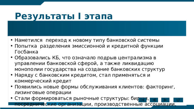 Результаты I этапа 1987-1988 Наметился переход к новому типу банковской системы Попытка разделения эмиссионной и кредитной функции Госбанка Образовались КБ, что означало подрыв централизма в управлении банковской сферой, а также ликвидацию монополии государства на создание банковских структур Наряду с банковским кредитом, стал применяться и коммерческий кредит Появились новые формы обслуживания клиентов: факторинг, лизинговые операции Стали формироваться рыночные структуры: биржи, посреднические организации, производственные ассоциации, совместные предприятия. 