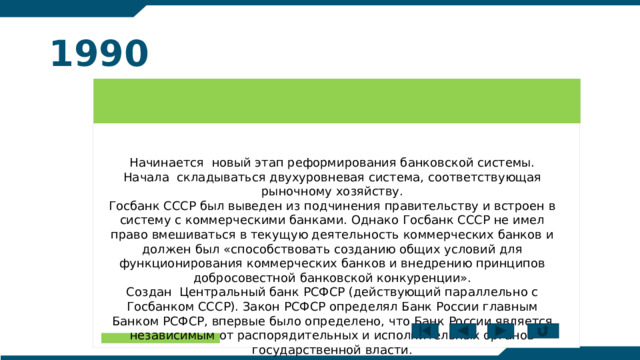 1990 Начинается новый этап реформирования банковской системы. Начала складываться двухуровневая система, соответствующая рыночному хозяйству. Госбанк СССР был выведен из подчинения правительству и встроен в систему с коммерческими банками. Однако Госбанк СССР не имел право вмешиваться в текущую деятельность коммерческих банков и должен был «способствовать созданию общих условий для функционирования коммерческих банков и внедрению принципов добросовестной банковской конкуренции». Создан Центральный банк РСФСР (действующий параллельно с Госбанком СССР). Закон РСФСР определял Банк России главным Банком РСФСР, впервые было определено, что Банк России является независимым от распорядительных и исполнительных органов государственной власти. 