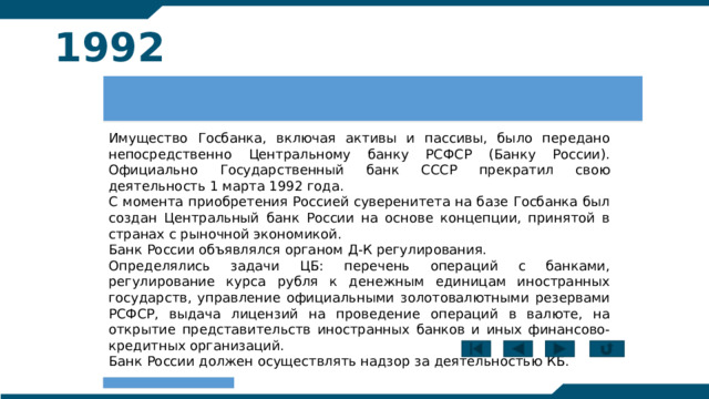 1992 Имущество Госбанка, включая активы и пассивы, было передано непосредственно Центральному банку РСФСР (Банку России). Официально Государственный банк СССР прекратил свою деятельность 1 марта 1992 года. С момента приобретения Россией суверенитета на базе Госбанка был создан Центральный банк России на основе концепции, принятой в странах с рыночной экономикой. Банк России объявлялся органом Д-К регулирования. Определялись задачи ЦБ: перечень операций с банками, регулирование курса рубля к денежным единицам иностранных государств, управление официальными золотовалютными резервами РСФСР, выдача лицензий на проведение операций в валюте, на открытие представительств иностранных банков и иных финансово-кредитных организаций. Банк России должен осуществлять надзор за деятельностью КБ. 