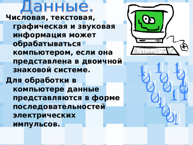 Числовая, текстовая, графическая и звуковая информация может обрабатываться компьютером, если она представлена в двоичной знаковой системе. Для обработки в компьютере данные представляются в форме последовательностей электрических импульсов. 