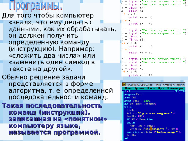Для того чтобы компьютер «знал», что ему делать с данными, как их обрабатывать, он должен получить определенную команду (инструкцию). Например: «сложить два числа» или «заменить один символ в тексте на другой». Обычно решение задачи представляется в форме алгоритма, т. е. определенной последовательности команд. Такая последовательность команд (инструкций), записанная на «понятном» компьютеру языке, называется программой. 