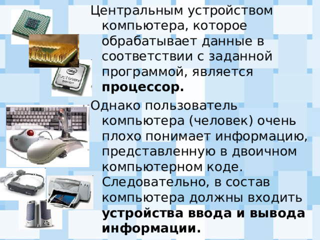 Центральным устройством компьютера, которое обрабатывает данные в соответствии с заданной программой, является процессор. Однако пользователь компьютера (человек) очень плохо понимает информацию, представленную в двоичном компьютерном коде. Следовательно, в состав компьютера должны входить устройства ввода и вывода информации. 