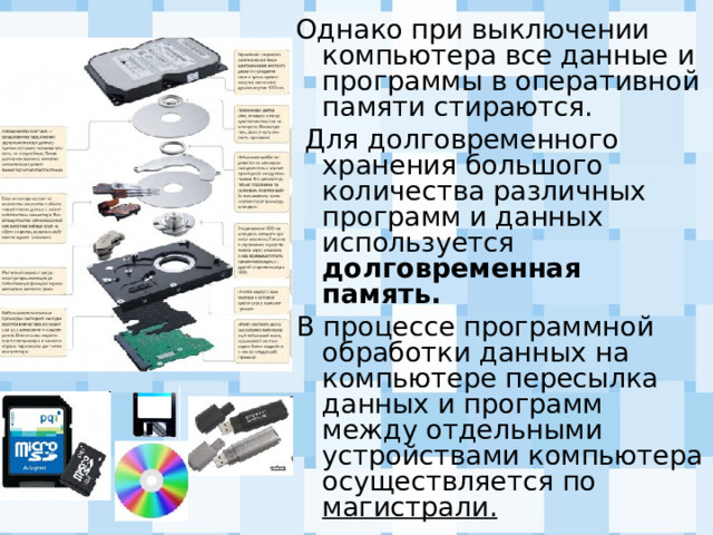 Однако при выключении компьютера все данные и программы в оперативной памяти стираются.  Для долговременного хранения большого количества различных программ и данных используется долговременная память. В процессе программной обработки данных на компьютере пересылка данных и программ между отдельными устройствами компьютера осуществляется по магистрали. 