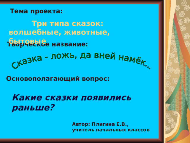Тема проекта:  Три типа сказок: волшебные, животные, бытовые Творческое название: Основополагающий вопрос: Какие сказки появились раньше? Автор: Плигина Е.В., учитель начальных классов 