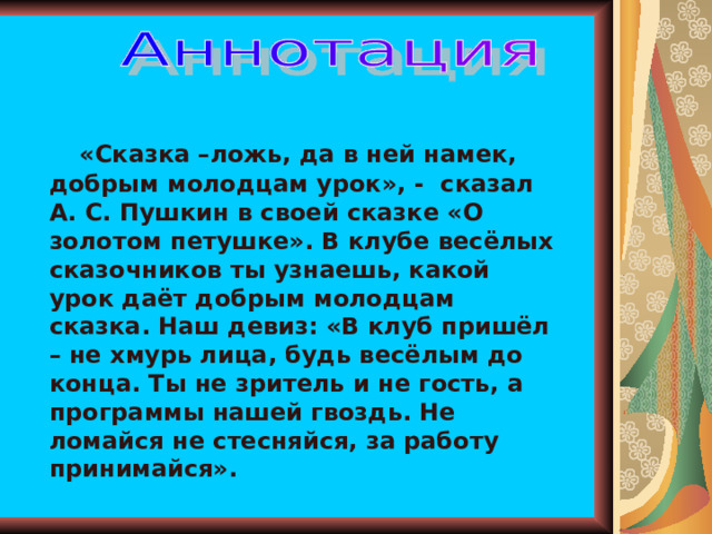  «Сказка –ложь, да в ней намек, добрым молодцам урок», - сказал А. С. Пушкин в своей сказке «О золотом петушке». В клубе весёлых сказочников ты узнаешь, какой урок даёт добрым молодцам сказка. Наш девиз: «В клуб пришёл – не хмурь лица, будь весёлым до конца. Ты не зритель и не гость, а программы нашей гвоздь. Не ломайся не стесняйся, за работу принимайся». 
