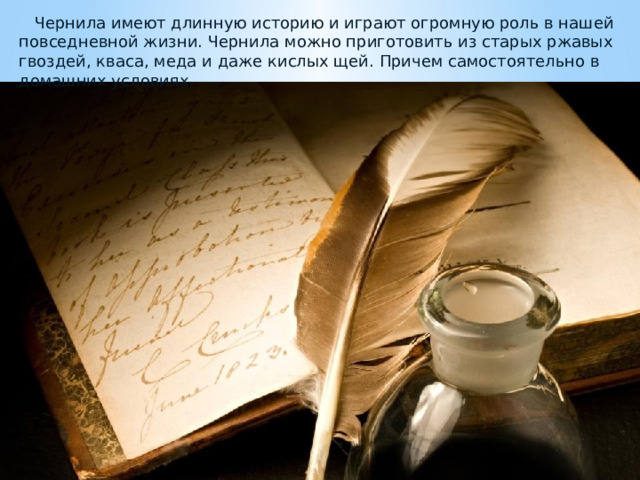  Чернила имеют длинную историю и играют огромную роль в нашей повседневной жизни. Чернила можно приготовить из старых ржавых гвоздей, кваса, меда и даже кислых щей. Причем самостоятельно в домашних условиях. 
