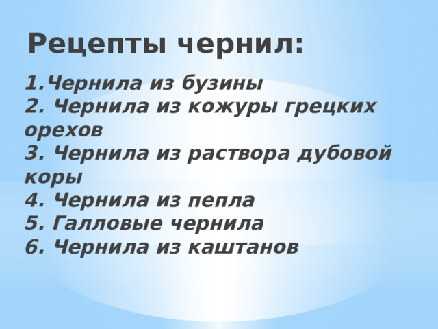 Рецепты чернил:   1.Чернила из бузины 2. Чернила из кожуры грецких орехов 3. Чернила из раствора дубовой коры 4. Чернила из пепла 5. Галловые чернила 6. Чернила из каштанов 