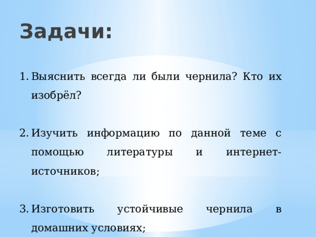 Задачи: Выяснить всегда ли были чернила? Кто их изобрёл? Изучить информацию по данной теме с помощью литературы и интернет- источников; Изготовить устойчивые чернила в домашних условиях; Сделать записи полученными чернилами и сравнить результаты. 