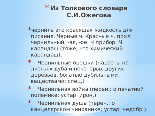 Из Толкового словаря С.И.Ожегова чернила это красящая жидкость для писания. Черные ч. Красные ч. прил. чернильный, -ая, -ое. Ч прибор. Ч. карандаш (тоже, что химический карандаш).  Чернильные орешки (наросты на листьях дуба и некоторых других деревьев, богатые дубильными веществами; спец.)  Чернильная война (перен,: о печатной полемике; устар. ирон.).  Чернильная душа (перен,: о канцелярском чиновнике; устар. недобр.). 