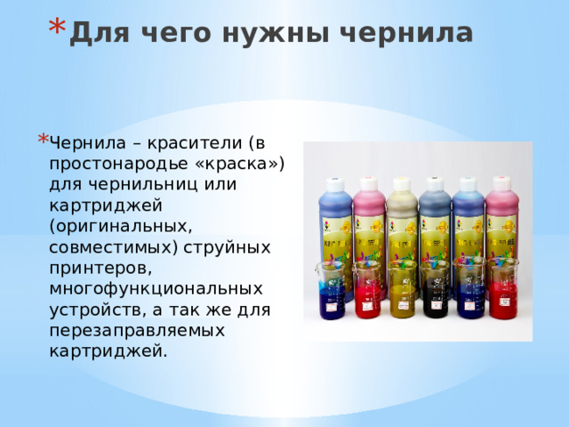 Для чего нужны чернила Чернила – красители (в простонародье «краска») для чернильниц или картриджей (оригинальных, совместимых) струйных принтеров, многофункциональных устройств, а так же для перезаправляемых картриджей. 