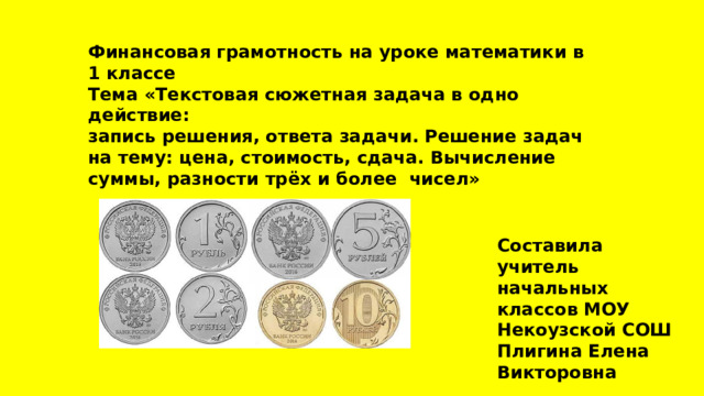 Финансовая грамотность на уроке математики в 1 классе Тема «Текстовая сюжетная задача в одно действие: запись решения, ответа задачи. Решение задач на тему: цена, стоимость, сдача. Вычисление суммы, разности трёх и более чисел» Составила учитель начальных классов МОУ Некоузской СОШ Плигина Елена Викторовна 