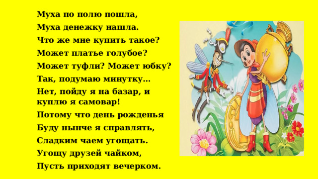 Муха по полю пошла, Муха денежку нашла. Что же мне купить такое? Может платье голубое? Может туфли? Может юбку? Так, подумаю минутку… Нет, пойду я на базар, и куплю я самовар! Потому что день рожденья Буду нынче я справлять, Сладким чаем угощать. Угощу друзей чайком, Пусть приходят вечерком. 