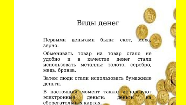  Виды денег Первыми деньгами были: скот, меха, зерно. Обменивать товар на товар стало не удобно и в качестве денег стали использовать металлы: золото, серебро, медь, бронза. Затем люди стали использовать бумажные деньги. В настоящий момент также используют электронные деньги: деньги на сберегательных картах. 