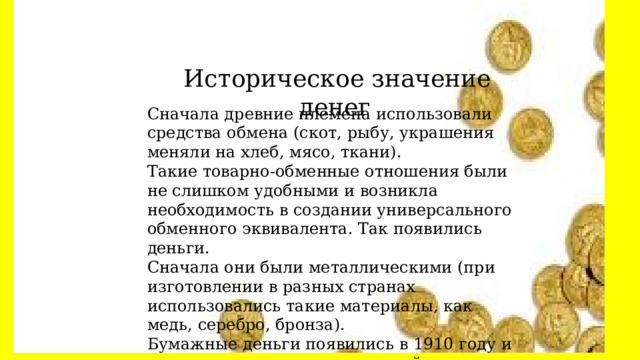  Историческое значение денег Сначала древние племена использовали средства обмена (скот, рыбу, украшения меняли на хлеб, мясо, ткани). Такие товарно-обменные отношения были не слишком удобными и возникла необходимость в создании универсального обменного эквивалента. Так появились деньги. Сначала они были металлическими (при изготовлении в разных странах использовались такие материалы, как медь, серебро, бронза). Бумажные деньги появились в 1910 году и с тех пор используются в нашей жизни.  