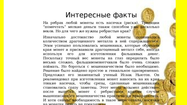 Интересные факты На ребрах любой монеты есть насечки (риски). Традиции “помечтать” мелкие деньги таким способом уже несколько веков. Но для чего же нужны ребристые края? Изначально достоинство любой монеты оценивалось количеством драгоценного металла в ней содержащегося. Этим успешно пользовались мошенники, которые обрезали края монет и присваивали драгоценный металл себе, иногда используя его для изготовления фальшивых денег. Поскольку точный вес монеты на глаз определить было весьма сложно, фальшивомонетчиков было очень сложно поймать. Но бороться с мошенничеством было необходимо. Решение было найдено простое и гениальное одновременно. Предложил его знаменитый ученый Исаак Ньютон. Он рекомендовал при изготовлении монет наносить на их края тонкие насечки, чтобы срезы, сделанные мошенниками становились сразу заметны. Этот метод возымел действие: после выпуска монет с ребристыми краями случаи вышеописанного мошенничества практически прекратились. И хотя сейчас необходимость в такое мере отпала, насечки на монетах делать не прекратили. 
