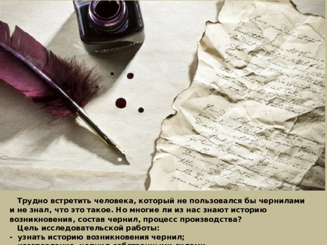  Трудно встретить человека, который не пользовался бы чернилами и не знал, что это такое. Но многие ли из нас знают историю возникновения, состав чернил, процесс производства?    Цель исследовательской работы: - узнать историю возникновения чернил; - изготовление чернил собственными силами. 