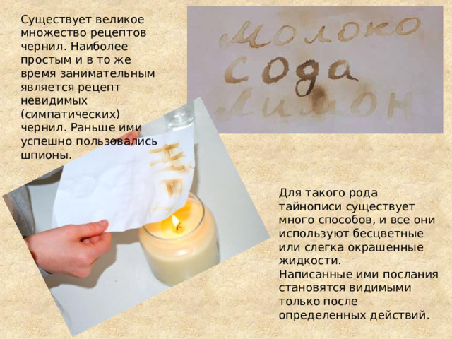 Существует великое множество рецептов чернил. Наиболее простым и в то же время занимательным является рецепт невидимых (симпатических) чернил. Раньше ими успешно пользовались шпионы. Для такого рода тайнописи существует много способов, и все они используют бесцветные или слегка окрашенные жидкости. Написанные ими послания становятся видимыми только после определенных действий. 