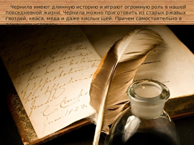  Чернила имеют длинную историю и играют огромную роль в нашей повседневной жизни. Чернила можно приготовить из старых ржавых гвоздей, кваса, меда и даже кислых щей. Причем самостоятельно в домашних условиях. 