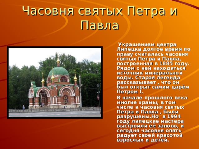 Часовня святых Петра и Павла   Украшением центра Липецка долгое время по праву считалась часовня святых Петра и Павла, построенная в 1885 году. Рядом с ней находиться источник минеральной воды. Старая легенда рассказывает , что он был открыт самим царём Петром I .  В начале прошлого века многие храмы, в том числе и часовня святых Петра и Павла , были разрушены.Но в 1994 году липецкие мастера выстроили её заново, и сегодня часовня опять радует своей красотой взрослых и детей. 