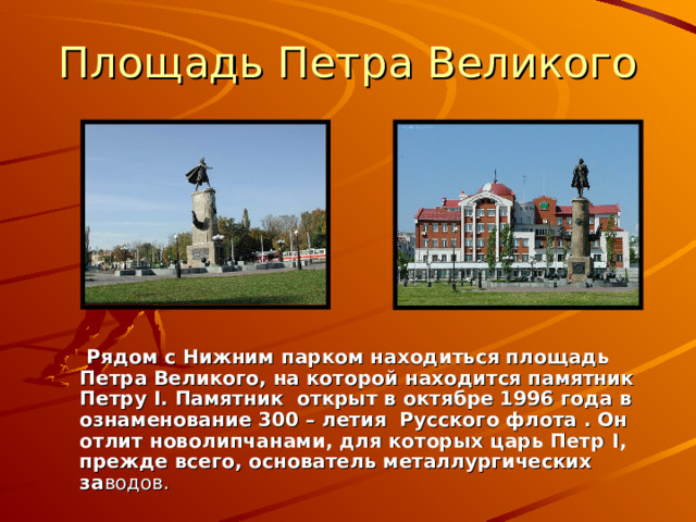 Площадь Петра Великого   Рядом с Нижним парком находиться площадь Петра Великого, на которой находится памятник Петру I . Памятник открыт в октябре 1996 года в ознаменование 300 – летия Русского флота . Он отлит новолипчанами, для которых царь Петр I , прежде всего, основатель металлургических за водов. 